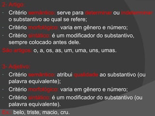 2- Artigo:
- Critério semântico: serve para determinar ou indeterminar
   o substantivo ao qual se refere;
- Critério morfológico: varia em gênero e número;
- Critério sintático: é um modificador do substantivo,
   sempre colocado antes dele.
São artigos: o, a, os, as, um, uma, uns, umas.

3- Adjetivo:
- Critério semântico: atribui qualidade ao substantivo (ou
   palavra equivalente);
- Critério morfológico: varia em gênero e número;
- Critério sintático: é um modificador do substantivo (ou
   palavra equivalente).
Ex.: belo, triste, macio, cru.
 