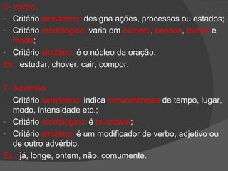 6- Verbo:
- Critério semântico: designa ações, processos ou estados;
- Critério morfológico: varia em número, pessoa, tempo e
   modo;
- Critério sintático: é o núcleo da oração.
Ex.: estudar, chover, cair, compor.

7- Advérbio:
- Critério semântico: indica circunstâncias de tempo, lugar,
   modo, intensidade etc.;
- Critério morfológico: é invariável;
- Critério sintático: é um modificador de verbo, adjetivo ou
   de outro advérbio.
Ex.: já, longe, ontem, não, comumente.
 