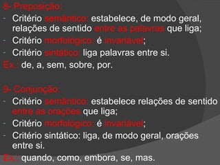 8- Preposição:
- Critério semântico: estabelece, de modo geral,
  relações de sentido entre as palavras que liga;
- Critério morfológico: é invariável;
- Critério sintático: liga palavras entre si.
Ex.: de, a, sem, sobre, por.

9- Conjunção:
- Critério semântico: estabelece relações de sentido
  entre as orações que liga;
- Critério morfológico: é invariável;
- Critério sintático: liga, de modo geral, orações
  entre si.
Ex.: quando, como, embora, se, mas.
 