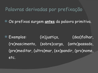 Palavras derivadas por prefixação

   Os prefixos surgem antes da palavra primitiva.


   Exemplos:         (in)justiça,      (des)folhar,
    (re)nascimento,   (sobre)carga,   (ante)passado,
    (pre)meditar, (ultra)mar, (ex)pandir, (pro)nome,
    etc.
 