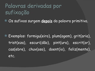 Palavras derivadas por
sufixação
   Os sufixos surgem depois da palavra primitiva.


   Exemplos: formigu(eiro), plum(agem), grit(aria),
    trist(eza), escuri(dão), pint(ura), escrit(or),
    cas(ebre), chuv(oso), doent(io), feliz(mente),
    etc.
 