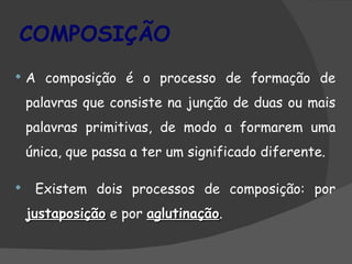 COMPOSIÇÃO
   A composição é o processo de formação de
    palavras que consiste na junção de duas ou mais
    palavras primitivas, de modo a formarem uma
    única, que passa a ter um significado diferente.

    Existem dois processos de composição: por
    justaposição e por aglutinação.
                       aglutinação
 