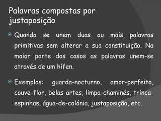 Palavras compostas por
justaposição
   Quando    se    unem   duas   ou   mais   palavras
    primitivas sem alterar a sua constituição. Na
    maior parte dos casos as palavras unem-se
    através de um hífen.

   Exemplos:      guarda-nocturno,    amor-perfeito,
    couve-flor, belas-artes, limpa-chaminés, trinca-
    espinhas, água-de-colónia, justaposição, etc.
 