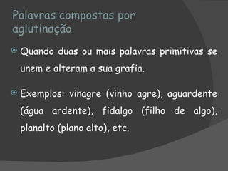 Palavras compostas por
aglutinação
   Quando duas ou mais palavras primitivas se
    unem e alteram a sua grafia.

   Exemplos: vinagre (vinho agre), aguardente
    (água ardente), fidalgo (filho de algo),
    planalto (plano alto), etc.
 