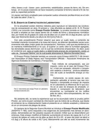 2
rriles, bases o sub - bases para pavimentos, estabilizados, presas de tierra, etc. Sin em-
bargo, en no pocas ocasiones se hace necesario compactar el terreno natural a fin de me-
jorar su capacidad portante.
Un equipo vial típico empleado para compactar suelos cohesivos (arcillas-limos) es el rodi-
llo “pata de cabra” (Foto 1).
II. EL ENSAYO DE COMPACTACIÓN EN LABORATORIO
En la actualidad existen distintos métodos para reproducir en laboratorio las condicio-
nes de compactación en obra. El primero y más difundido es debido al Dr. R. R. Proctor
(1933) y es conocido como Ensayo Proctor Estándar. La prueba consiste en compactar
el suelo a emplear en tres capas dentro de un molde de forma y dimensiones normaliza-
das, por medio de 25 golpes en cada una de ellas con un pisón de 2,5 [kg] de peso, que se
deja caer libremente desde una altura de 30,5 [cm] (Foto 2).
Con este procedimiento Proctor observó que para un suelo dado, a contenido de
humedad creciente incorporado a la masa del mismo, se obtenían densidades secas suce-
sivamente más altas (mejor grado de compactación). Asimismo, notó que esa tendencia no
se mantenía indefinidamente si no que, al superar un cierto valor la humedad agregada,
las densidades secas disminuían, con lo cual las condiciones empeoraban. Es decir, puso
en evidencia que, para un suelo dado y a determinada energía de compactación, existe un
valor de “Humedad Óptima” con la cual puede alcanzarse la “Máxima Densidad Seca”.
El Ensayo Proctor Estándar también es conocido como Ensayo AASHTO T–99 (Ameri-
can Association of State Higway and Transportation Officials – Asociación Americana de
Agencias Estatales de Carreteras y Transportes).
Todo método de compactación, sea por
impacto, como es el caso del Ensayo Proc-
tor, o bien por amasado, vibración o compre-
sión estática o dinámica, produce estabiliza-
ción del suelo al transferirle energía al mis-
mo.
Ciertamente, no existe equipo de com-
pactación aplicable al terreno que sea con-
traparte o comparable al ensayo de impacto
en el Laboratorio (a diferencia de lo que ocu-
rre en el caso de ensayos de amasado, vi-
bración o compresión de laboratorio que
encuentran su contraparte en los rodillos
pata de cabra, vibro-compactadores, de rue-
da lisa, etc.).
No obstante ello, es tanta la experiencia que se ha acumulado sobre la prueba patrón
Proctor, así como la gran cantidad de información que da indicio de su eficacia, que desde
el comienzo de su implementación hasta el presente es un método aceptado y referencia-
do en un sinnúmero de pliegos de obras.
En tiempos de la Segunda Guerra Mundial se introdujo el Ensayo Proctor Modificado
(AASHTO T–180), como respuesta a las exigencias de subrasantes más densas en aero-
pistas, demandadas por los pesados equipos de aviación militar que se desarrollaron por
entonces. Este ensayo modificó el Estándar aumentando el número de capas de 3 a 5; el
número de golpes en cada una de ellas se llevó de 25 a 55; el peso del pisón se elevó a
4,5 [kg] y la altura de caída a 45,7 [cm]. Básicamente con ello se evitó incrementar las
Foto 2: Instrumental para ensayo Proctor en Laboratorio
(tomada de www.ele.com)
 