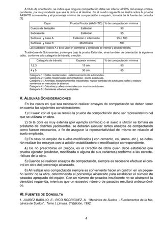 4
A título de orientación, se indica que ninguna compactación debe ser inferior al 90% del ensayo corres-
pondiente, por muy modesta que sea la obra o el destino. En el cuadro siguiente se ilustra sobre la prueba
AASHTO conveniente y el porcentaje mínimo de compactación a requerir, tomada de la fuente de consulta
[3]:
Capa Prueba Proctor (AASHTO) % de compactación mínima
Cuerpo de terraplén Estándar 90
Subrasante Estándar 95
Subbase y base A Estándar o intermedia 95 o 100
Subbase y base B Modificada 100
Las subbases y bases A y B se usan en carreteras y aeropistas de intenso y pesado tránsito.
Tratándose de Subrasantes, y siempre bajo la prueba Estándar, sirve también de orientación la siguiente
tabla, conforme a la categoría de tránsito a recibir:
Categoría de tránsito Espesor mínimo % de compactación mínima
1,2,3 15 cm. 90
4 y 5 30 cm. 95
Categoría 1 : Calles residenciales; estacionamiento de automóviles.
Categoría 2 : Calles residenciales alimentadoras; pocos autobuses.
Categoría 3 : Avenidas; estacionamientos industriales; regular cantidad de autobuses; calles y estacio-
namientos en mercados de abastos.
Categoría 4 : Calzadas y calles comerciales con muchos autobuses.
Categoría 5 : Carreteras urbanas; autopistas.
V. ALGUNAS CONSIDERACIONES
En los casos en que sea necesario realizar ensayos de compactación se deben tener
en cuenta las siguientes consideraciones:
1) El suelo con el que se realice la prueba de compactación debe ser representativo del
que se utilizará en obra.
2) Si la obra es muy extensa (por ejemplo caminos) o el suelo a utilizar se tomara en
préstamo de distintos yacimientos, se deberán ejecutar tantos ensayos de compactación
como fuesen necesarios, a fin de asegurar la representatividad del mismo en relación al
suelo empleado.
3) En caso de empleo de suelos modificados ( con cemento, cal, arena, etc.), se debe-
rán realizar los ensayos con la adición estabilizadora o modificadora correspondiente.
4) De no prescribirse en pliegos, es el Director de Obra quien debe establecer qué
prueba ejecutar (estándar, modificada o alguna de sus variantes) conforme a las caracte-
rísticas de la obra.
5) Cuando se realicen ensayos de compactación, siempre es necesario efectuar el con-
trol en obra del porcentaje alcanzado.
6) Al realizar una compactación siempre es conveniente hacer un control en un peque-
ño sector de la obra, determinando el porcentaje alcanzado para establecer el número de
pasadas apropiado del equipo. Con un número de pasadas insuficiente no se alcanzará la
densidad requerida, mientras que un excesivo número de pasadas resultará antieconómi-
co.
VI. FUENTES DE CONSULTA
1. JUAREZ BADILLO, E.- RICO RODRIGUEZ, A. “Mecánica de Suelos - Fundamentos de la Me-
cánica de Suelos” , Tomo I, Limusa. 3º Edición, 1992.
 