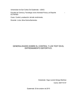 Universidad de San Carlos De Guatemala –USAC-
Escuela de Ciencia y Tecnología de la Actividad Física y el Deporte -
ECTAFIDE-
Curso: Control y evaluación del alto rendimiento.
Docente: Licda. Alma Karina Barrientos
GENERALIDADES SOBRE EL CONTROL Y LOS TEST EN EL
ENTRENAMIENTO DEPORTIVO.
Estudiante: Hugo Leonel Abrego Martínez
Carne: 200714137
Guatemala 25 de octubre de 2015
 