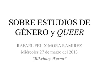 SOBRE ESTUDIOS DE
 GÉNERO y QUEER
 RAFAEL FELIX MORA RAMIREZ
  Miércoles 27 de marzo del 2013
       *Rikchary Warmi*
 