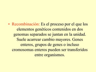 • Recombinación: Es el proceso por el que los
elementos genéticos contenidos en dos
genomas separados se juntan en la unidad.
Suele acarrear cambio mayores. Genes
enteros, grupos de genes o incluso
cromosomas enteros pueden ser transferidos
entre organismos.
 