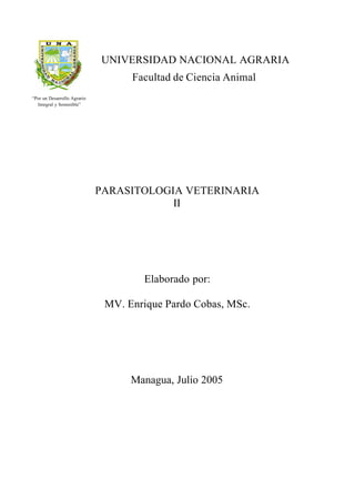 Facultad de Ciencia Animal
PARASITOLOGIA VETERINARIA
II
Elaborado por:
MV. Enrique Pardo Cobas, MSc.
Managua, Julio 2005
“Por un Desarrollo Agrario
Integral y Sostenible”
UNIVERSIDAD NACIONAL AGRARIA
 