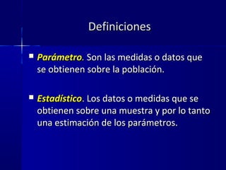 DefinicionesDefiniciones
 ParámetroParámetro.. Son las medidas o datos queSon las medidas o datos que
se obtienen sobre la población.se obtienen sobre la población.
 EstadísticoEstadístico. Los datos o medidas que seLos datos o medidas que se
obtienen sobre una muestra y por lo tantoobtienen sobre una muestra y por lo tanto
una estimación de los parámetros.una estimación de los parámetros.
 