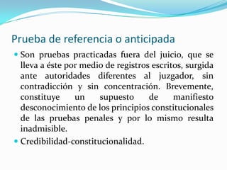 Prueba de referencia o anticipadaSon pruebas practicadas fuera del juicio, que se lleva a éste por medio de registros escritos, surgida ante autoridades diferentes al juzgador, sin contradicción y sin concentración. Brevemente, constituye un supuesto de manifiesto desconocimiento de los principios constitucionales de las pruebas penales y por lo mismo resulta inadmisible.Credibilidad-constitucionalidad.