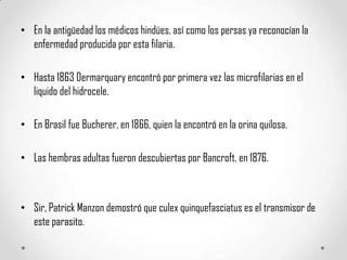 • En la antigüedad los médicos hindúes, así como los persas ya reconocían la
enfermedad producida por esta filaria.
• Hasta 1863 Dermarquary encontró por primera vez las microfilarias en el
liquido del hidrocele.
• En Brasil fue Bucherer, en 1866, quien la encontró en la orina quilosa.
• Las hembras adultas fueron descubiertas por Bancroft, en 1876.

• Sir, Patrick Manzon demostró que culex quinquefasciatus es el transmisor de
este parasito.

 