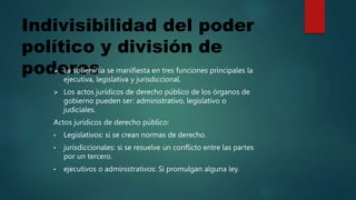 Indivisibilidad del poder
político y división de
poderes
 La soberanía se manifiesta en tres funciones principales la
ejecutiva, legislativa y jurisdiccional.
 Los actos jurídicos de derecho público de los órganos de
gobierno pueden ser: administrativo, legislativo o
judiciales.
Actos jurídicos de derecho público:
• Legislativos: si se crean normas de derecho.
• jurisdiccionales: si se resuelve un conflicto entre las partes
por un tercero.
• ejecutivos o administrativos: Si promulgan alguna ley.
 
