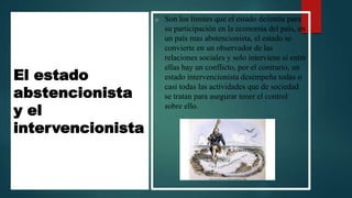 El estado
abstencionista
y el
intervencionista
o Son los limites que el estado delimita para
su participación en la economía del país, en
un país mas abstencionista, el estado se
convierte en un observador de las
relaciones sociales y solo interviene si entre
ellas hay un conflicto, por el contrario, un
estado intervencionista desempeña todas o
casi todas las actividades que de sociedad
se tratan para asegurar tener el control
sobre ello.
 