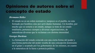 Hermann Heller
• El estado no es un orden normativo; tampoco es el pueblo, no esta
formado por hombres sino por actividades humanas. Un hombre, por
mucho que se someta a un estado, aunque se trate de un estado
totalitario, pertenece siempre a diversas organizaciones, de
naturalezas diversas que le reclaman con distinta intensidad.
Georges Burdeau
• La formación del estado coincide con una cierta forma del poder y
esta forma particular del poder resulta de una concepción dominante
en el gripo y aceptado por los gobernantes de los mismos, en cuanto
a la naturaleza de la fuera o potencia política.
Opiniones de autores sobre el
concepto de estado
 
