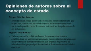 Opiniones de autores sobre el
concepto de estado
Enrique Sánchez Brungas
• Entendemos al estado como un hecho social, como un fenómeno que
se produce cuando una sociedad asentada permanentemente en un
territorio logra diferenciar de manera sistemática a los gobernantes de
los gobernados.
Miguel Acosta Romero
• Es la organización política soberana de una sociedad humana
establecida en un territorio determinado, bajo un régimen jurídico, con
independencia y autodeterminación, con órganos de gobierno de
administración que persigue determinados fines mediante actividades
concretas
 