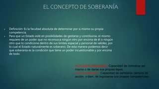  Definición: Es la facultad absoluta de determinar por si mismo su propia
competencia.
 Para que un Estado esté en posibilidades de gestarse y constituirse, el mismo
requiere de un poder que no reconozca ningún otro por encima de él o ningún
otro que lo condicione dentro de sus limites espacial y personal de validez, por
lo cual el Estado naturalmente es soberano. De esta manera podemos decir
que soberanía es la condición que tiene un poder incuestionable y por encima
de todo.
EL CONCEPTO DE SOBERANÍA
AUTODETERMINARSE: Capacidad de normarse así
mismo o de darse sus propias leyes.
AUTOLIMITARSE: Capacidad de señalarse campos de
acción, o bien, de imponerse sus propias competencias.
 