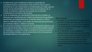  Al determinar que la soberanía implica la capacidad de
autodeterminarse y autolimitarse, esto seria los mismo que la
potestad de no ser cuestionado ni condicionado por nada superior,
resulta así incontrovertible, que al menos en la acepción de un
Estado de Derecho, soberana solo puede ser la voluntad
manifestada en la máxima de las leyes.
 Al ser la soberanía una característica esencial de un Estado, se
distingue por manifestarse por medio de relaciones de igualdad o
expresiones de independencia en el ámbito exterior o ante el
derecho internacional, y por medio de relaciones de supremacía
en el ámbito interior o derecho nacional.
 En conclusión el Estado resulta de una manifestación soberana que
es la máxima de las leyes; esta es una característica Estatal integral,
sin embargo su proyección según el ámbito en el que se analicen
las actividades estatales, esta se presentaría como una expresión
de independencia o de supremacía.
¿Qué la posee?
 El Estado no se concibe sin fundamentación
jurídica y la base del orden jurídico es la Ley
Fundamental, por lo cual lo único supremo
e incuestionable donde reside la soberanía
es en la constitución.
 En el Derecho, no es aceptable la
superioridad de unas personas sobre otras,
de esta manera solo la voluntad expresada
como “constitutiva” del Estado mexicano es
incontrovertible, por lo que todo sujeto
considerado en la misma se encuentra
irremediablemente limitado en su campo de
acción.
 