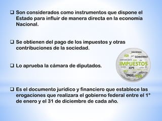  Son considerados como instrumentos que dispone el
Estado para influir de manera directa en la economía
Nacional.
 Se obtienen del pago de los impuestos y otras
contribuciones de la sociedad.
 Lo aprueba la cámara de diputados.
 Es el documento jurídico y financiero que establece las
erogaciones que realizara el gobierno federal entre el 1°
de enero y el 31 de diciembre de cada año.
 