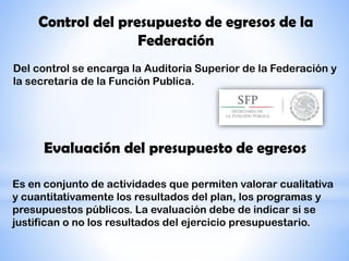 Control del presupuesto de egresos de la
Federación
Del control se encarga la Auditoria Superior de la Federación y
la secretaria de la Función Publica.
Evaluación del presupuesto de egresos
Es en conjunto de actividades que permiten valorar cualitativa
y cuantitativamente los resultados del plan, los programas y
presupuestos públicos. La evaluación debe de indicar si se
justifican o no los resultados del ejercicio presupuestario.
 