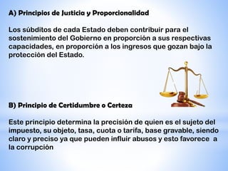 A) Principios de Justicia y Proporcionalidad
Los súbditos de cada Estado deben contribuir para el
sostenimiento del Gobierno en proporción a sus respectivas
capacidades, en proporción a los ingresos que gozan bajo la
protección del Estado.
B) Principio de Certidumbre o Certeza
Este principio determina la precisión de quien es el sujeto del
impuesto, su objeto, tasa, cuota o tarifa, base gravable, siendo
claro y preciso ya que pueden influir abusos y esto favorece a
la corrupción
 
