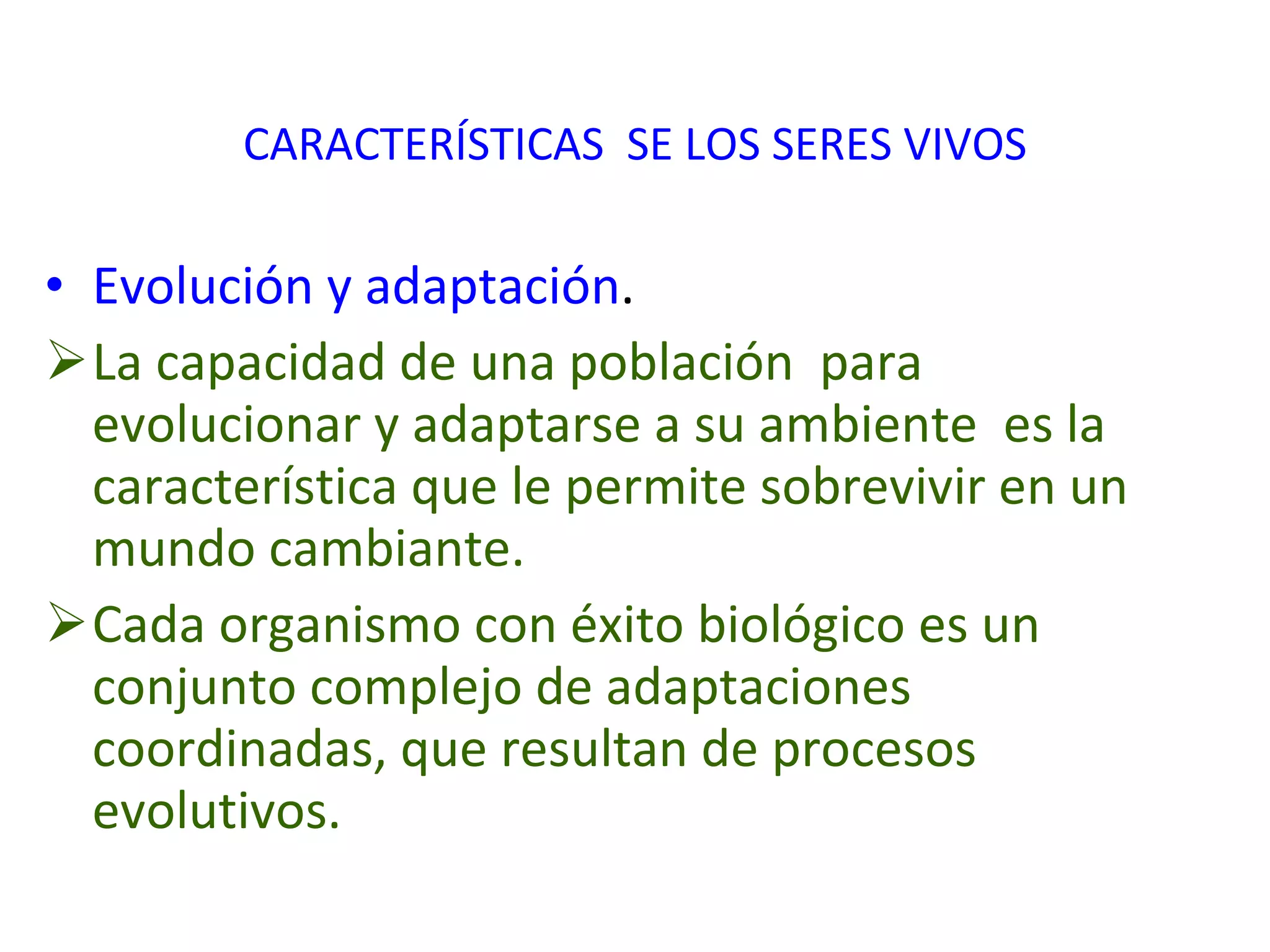 CARACTERÍSTICAS  SE LOS SERES VIVOS Evolución y adaptación . La capacidad de una población  para evolucionar y adaptarse a su ambiente  es la característica que le permite sobrevivir en un mundo cambiante. Cada organismo con éxito biológico es un conjunto complejo de adaptaciones coordinadas, que resultan de procesos evolutivos.  