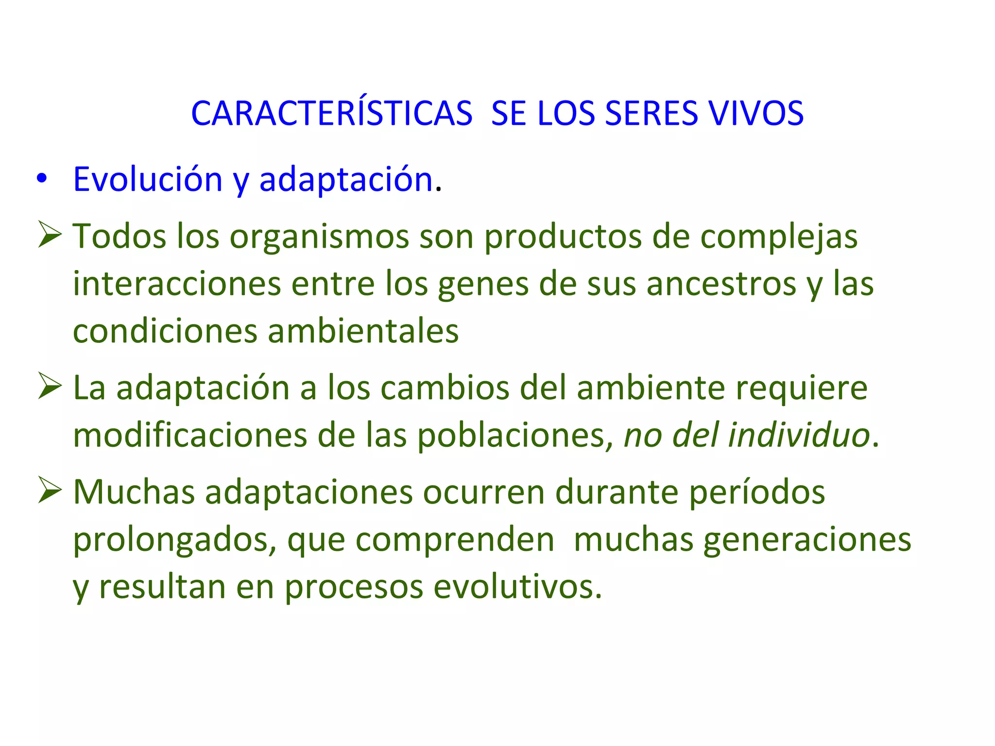 CARACTERÍSTICAS  SE LOS SERES VIVOS Evolución y adaptación . Todos los organismos son productos de complejas interacciones entre los genes de sus ancestros y las condiciones ambientales La adaptación a los cambios del ambiente requiere modificaciones de las poblaciones,  no del individuo . Muchas adaptaciones ocurren durante períodos prolongados, que comprenden  muchas generaciones y resultan en procesos evolutivos.   
