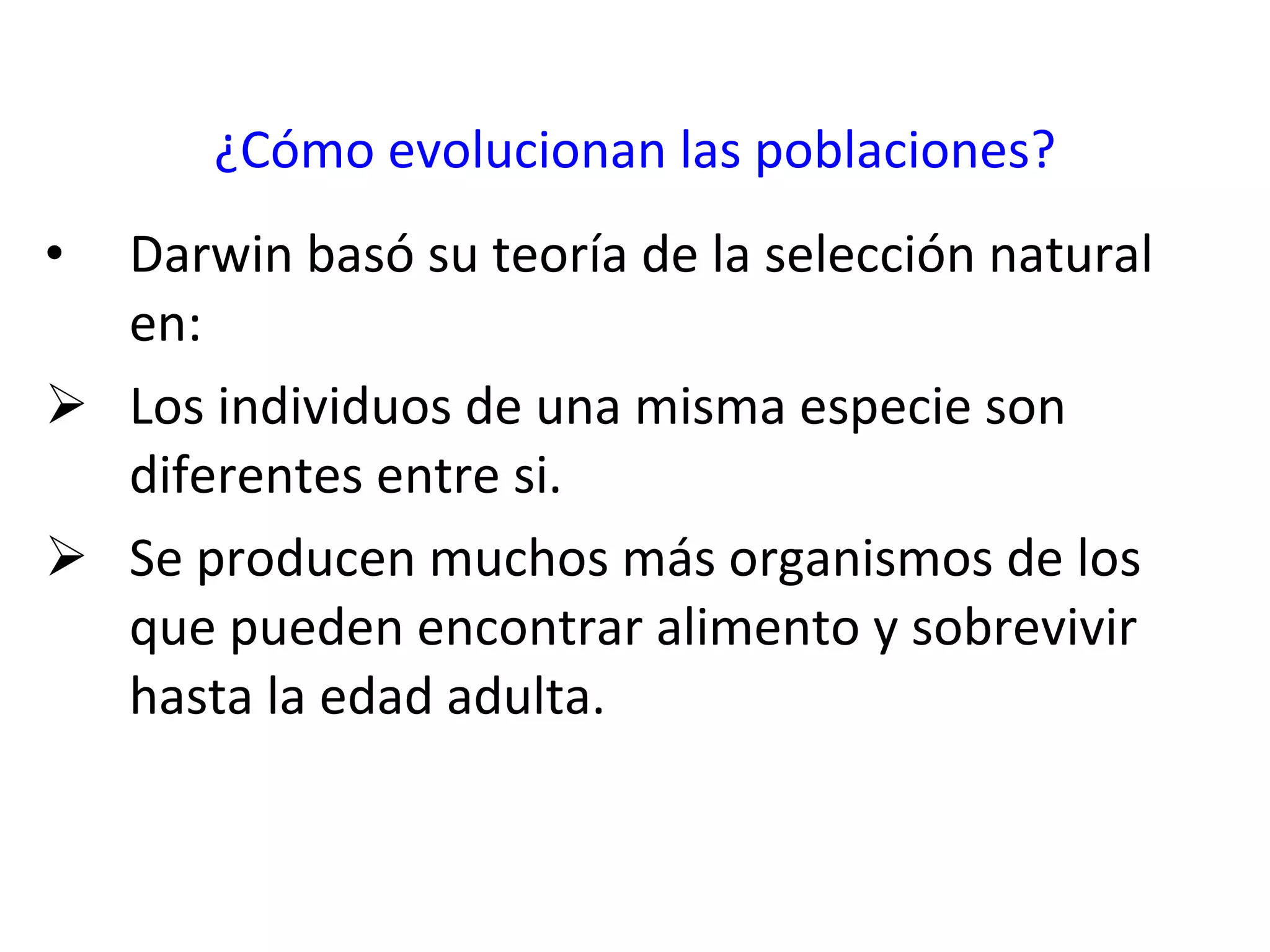 ¿Cómo evolucionan las poblaciones? Darwin basó su teoría de la selección natural en: Los individuos de una misma especie son diferentes entre si. Se producen muchos más organismos de los que pueden encontrar alimento y sobrevivir hasta la edad adulta. 