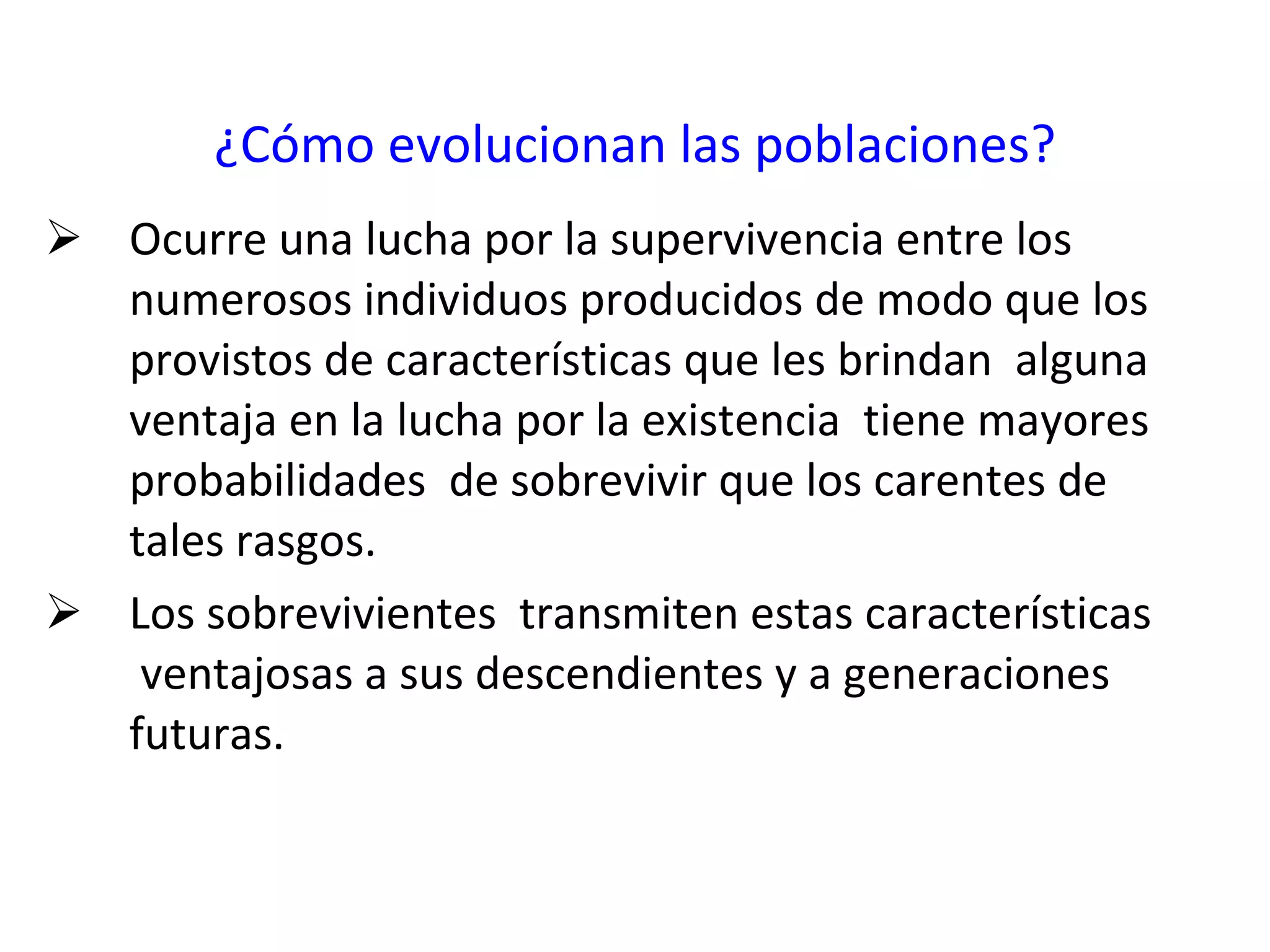¿Cómo evolucionan las poblaciones? Ocurre una lucha por la supervivencia entre los numerosos individuos producidos de modo que los provistos de características que les brindan  alguna ventaja en la lucha por la existencia  tiene mayores probabilidades  de sobrevivir que los carentes de tales rasgos.  Los sobrevivientes  transmiten estas características  ventajosas a sus descendientes y a generaciones futuras. 