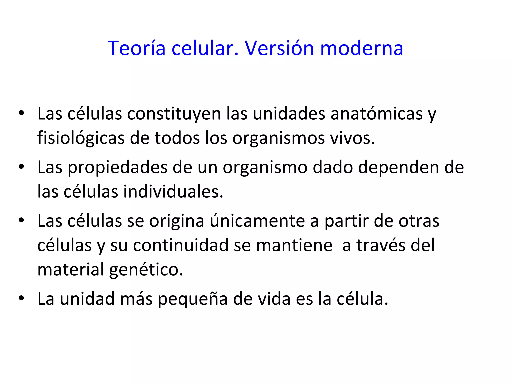 Teoría celular. Versión moderna Las células constituyen las unidades anatómicas y fisiológicas de todos los organismos vivos. Las propiedades de un organismo dado dependen de las células individuales. Las células se origina únicamente a partir de otras células y su continuidad se mantiene  a través del material genético. La unidad más pequeña de vida es la célula. 