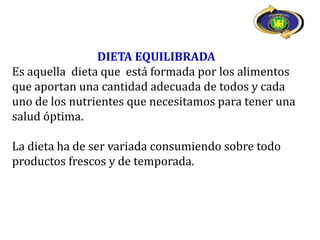 DIETA EQUILIBRADA
Es aquella dieta que está formada por los alimentos
que aportan una cantidad adecuada de todos y cada
uno de los nutrientes que necesitamos para tener una
salud óptima.

La dieta ha de ser variada consumiendo sobre todo
productos frescos y de temporada.
 