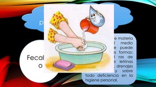 Otro elemento
importante en la
presencia de muchas
enfermedades es:
Fecalism
o
Propagación de materia
fecal en el medio
ambiente, que puede
ser en diversas formas:
defecación al ras de
suelo, uso de letrinas
inadecuadas , drenajes
defectuosos, y sobre
todo deficiencia en la
higiene personal.
 