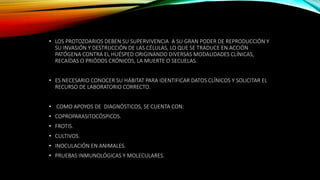 • LOS PROTOZOARIOS DEBEN SU SUPERVIVENCIA A SU GRAN PODER DE REPRODUCCIÓN Y
SU INVASIÓN Y DESTRUCCIÓN DE LAS CÉLULAS, LO QUE SE TRADUCE EN ACCIÓN
PATÓGENA CONTRA EL HUÉSPED ORIGINANDO DIVERSAS MODALIDADES CLÍNICAS,
RECAÍDAS O PRIÓDOS CRÓNICOS, LA MUERTE O SECUELAS.
• ES NECESARIO CONOCER SU HÁBITAT PARA IDENTIFICAR DATOS CLÍNICOS Y SOLICITAR EL
RECURSO DE LABORATORIO CORRECTO.
• COMO APOYOS DE DIAGNÓSTICOS, SE CUENTA CON:
• COPROPARASITOCÓSPICOS.
• FROTIS.
• CULTIVOS.
• INOCULACIÓN EN ANIMALES.
• PRUEBAS INMUNOLÓGICAS Y MOLECULARES.
 