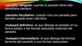 -parasito obligado: cuando el parasito tiene vida
parasitaria siempre.
-parasito facultativo: cuando vive con parasito pero
también puede tener vida libre.
-huésped definitivo: el que alberga al parasito en su
forma adulta, o las formas sexuadas maduras del
parasito.
-huésped intermediario: el que alberga las formas
larvarias del parasito o sus formas asexuadas.
 