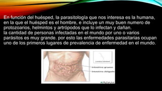 En función del huésped, la parasitología que nos interesa es la humana,
en la que el huésped es el hombre, e incluye un muy buen numero de
protozoarios, helmintos y artrópodos que lo infectan y dañan.
la cantidad de personas infectadas en el mundo por uno o varios
parásitos es muy grande. por esto las enfermedades parasitarias ocupan
uno de los primeros lugares de prevalencia de enfermedad en el mundo.
 