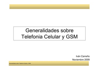 Generalidades sobre
                        Telefonia Celular y GSM


                                                 Iván Carreño
                                              Noviembre 2009
Generalidades sobre Telefonía Celular y GSM
 