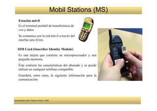 Mobil Stations (MS)
     Estación móvil
     Es el terminal portátil de transferencia de
     voz y datos
     Se comunica con la red móvil a través del
     interfaz aire (Um).

    SIM Card (Suscriber Identity Module)
     Es una tarjeta que contiene un microprocesador y una
     pequeña memoria.
     Ésta contiene las características del abonado y se puede
     utilizar en cualquier teléfono compatible.
     Guardará, entre otras, la siguiente información para la
     comunicación:




Generalidades sobre Telefonía Celular y GSM
 
