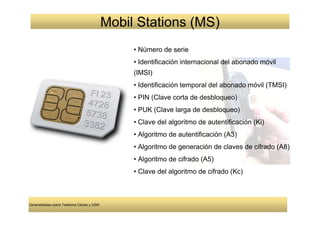 Mobil Stations (MS)
                                                   • Número de serie
                                                   • Identificación internacional del abonado móvil
                                                   (IMSI)
                                                   • Identificación temporal del abonado móvil (TMSI)
                                                   • PIN (Clave corta de desbloqueo)
                                                   • PUK (Clave larga de desbloqueo)
                                                   • Clave del algoritmo de autentificación (Ki)
                                                   • Algoritmo de autentificación (A3)
                                                   • Algoritmo de generación de claves de cifrado (A8)
                                                   • Algoritmo de cifrado (A5)
                                                   • Clave del algoritmo de cifrado (Kc)



Generalidades sobre Telefonía Celular y GSM
 