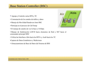 Base Station Controller (BSC)


   • Agrupa y Controla varias BTS y TC
   • Conmutación de los canales de tráfico y datos
   • Manejo de Movilidad Handovers Inter BSC
   • Participa en el proceso de Call Setup
   • El manejo de canales de voz lo hace a 16 Kbps
   • Manejo de Señalización LAP-D hacia elementos de Red y SS7 hacia el
   conmutador principal MSC
   • Utiliza las Interfaces Abis hacia las BTS’s y Asub hacia los TC
   •Captura de Datos Estadísticos y Mediciones
   • Almacenamiento de Base de Datos del Sistema de BSS




Generalidades sobre Telefonía Celular y GSM
 