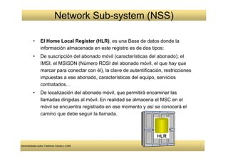 Network Sub-system (NSS)

          •     El Home Local Register (HLR), es una Base de datos donde la
                información almacenada en este registro es de dos tipos:
          •     De suscripción del abonado móvil (características del abonado); el
                IMSI, el MSISDN (Número RDSI del abonado móvil, el que hay que
                marcar para conectar con él), la clave de autentificación, restricciones
                impuestas a ese abonado, características del equipo, servicios
                contratados…
          •     De localización del abonado móvil, que permitirá encaminar las
                llamadas dirigidas al móvil. En realidad se almacena el MSC en el
                móvil se encuentra registrado en ese momento y así se conocerá el
                camino que debe seguir la llamada.




Generalidades sobre Telefonía Celular y GSM
 