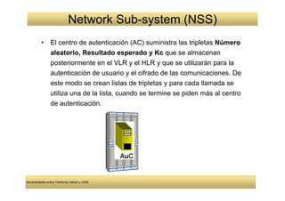 Network Sub-system (NSS)
          •     El centro de autenticación (AC) suministra las tripletas Número
                aleatorio, Resultado esperado y Kc que se almacenan
                posteriormente en el VLR y el HLR y que se utilizarán para la
                autenticación de usuario y el cifrado de las comunicaciones. De
                este modo se crean listas de tripletas y para cada llamada se
                utiliza una de la lista, cuando se termine se piden más al centro
                de autenticación.




Generalidades sobre Telefonía Celular y GSM
 