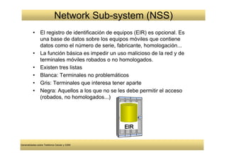 Network Sub-system (NSS)
          •     El registro de identificación de equipos (EIR) es opcional. Es
                una base de datos sobre los equipos móviles que contiene
                datos como el número de serie, fabricante, homologación...
          •     La función básica es impedir un uso malicioso de la red y de
                terminales móviles robados o no homologados.
          •     Existen tres listas
          •     Blanca: Terminales no problemáticos
          •     Gris: Terminales que interesa tener aparte
          •     Negra: Aquellos a los que no se les debe permitir el acceso
                (robados, no homologados...)




Generalidades sobre Telefonía Celular y GSM
 