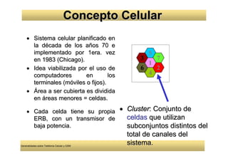 Concepto Celular
     • Sistema celular planificado en
       la década de los años 70 e
       implementado por 1era. vez                   5
       en 1983 (Chicago).                         3   7
                                                    1
     • Idea viabilizada por el uso de             6   2
       computadores        en        los            4
       terminales (móviles o fijos).
     • Área a ser cubierta es dividida
       en áreas menores = celdas.

     • Cada celda tiene su propia • Cluster: Conjunto de
       ERB, con un transmisor de    celdas que utilizan
       baja potencia.               subconjuntos distintos del
                                              total de canales del
Generalidades sobre Telefonía Celular y GSM
                                              sistema.
 