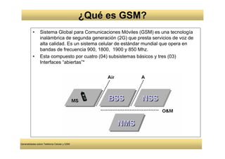 ¿Qué es GSM?
          •     Sistema Global para Comunicaciones Móviles (GSM) es una tecnología
                inalámbrica de segunda generación (2G) que presta servicios de voz de
                alta calidad. Es un sistema celular de estándar mundial que opera en
                bandas de frecuencia 900, 1800, 1900 y 850 Mhz.
          •     Esta compuesto por cuatro (04) subsistemas básicos y tres (03)
                Interfaces “abiertas”*




Generalidades sobre Telefonía Celular y GSM
 