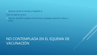 NO CONTEMPLADA EN EL EQUEMA DE
VACUNACIÓN
 Vacuna contra la varicela y hepatitis A
Estas se aplican al ano.
 Vacuna de VPH se aplica a los 9 anos y protege contra CA. Útero y
pene.
 