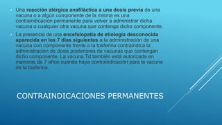 CONTRAINDICACIONES PERMANENTES
• Una reacción alérgica anafiláctica a una dosis previa de una
vacuna o a algún componente de la misma es una
contraindicación permanente para volver a administrar dicha
vacuna o cualquier otra vacuna que contenga dicho componente.
• La presencia de una encefalopatía de etiología desconocida
aparecida en los 7 días siguientes a la administración de una
vacuna con componente frente a la tosferina contraindica la
administración de dosis posteriores de vacunas que contengan
dicho componente. La vacuna Td también está autorizada en
menores de 7 años cuando haya contraindicación para la vacuna
de la tosferina.
 
