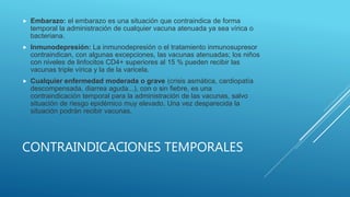 CONTRAINDICACIONES TEMPORALES
 Embarazo: el embarazo es una situación que contraindica de forma
temporal la administración de cualquier vacuna atenuada ya sea vírica o
bacteriana.
 Inmunodepresión: La inmunodepresión o el tratamiento inmunosupresor
contraindican, con algunas excepciones, las vacunas atenuadas; los niños
con niveles de linfocitos CD4+ superiores al 15 % pueden recibir las
vacunas triple vírica y la de la varicela.
 Cualquier enfermedad moderada o grave (crisis asmática, cardiopatía
descompensada, diarrea aguda...), con o sin fiebre, es una
contraindicación temporal para la administración de las vacunas, salvo
situación de riesgo epidémico muy elevado. Una vez desparecida la
situación podrán recibir vacunas.
 