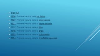  Siglo XX
 1926: Primera vacuna para tos ferina.
 1927: Primera vacuna para la tuberculosis.
 1937: Primera vacuna para la fiebre amarilla.
 1937: Primera vacuna para el tifus.
 1945: Primera vacuna para la gripe.
 1952: Primera vacuna para la poliomielitis.
 1954: Primera vacuna para la encefalitis japonesa.
 