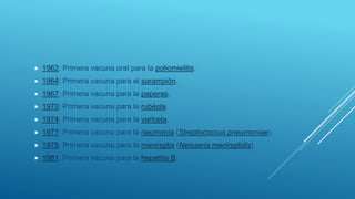  1962: Primera vacuna oral para la poliomielitis.
 1964: Primera vacuna para el sarampión.
 1967: Primera vacuna para la paperas.
 1970: Primera vacuna para la rubéola.
 1974: Primera vacuna para la varicela.
 1977: Primera vacuna para la neumonía (Streptococcus pneumoniae).
 1978: Primera vacuna para la meningitis (Neisseria meningitidis).
 1981: Primera vacuna para la hepatitis B.
 